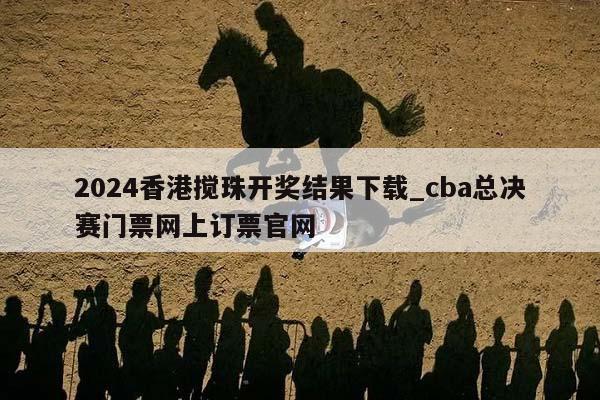 2024香港搅珠开奖结果下载_cba总决赛门票网上订票官网