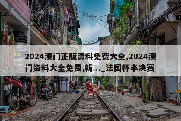 2024澳门正版资料免费大全,2024澳门资料大全免费,新..._法国杯半决赛