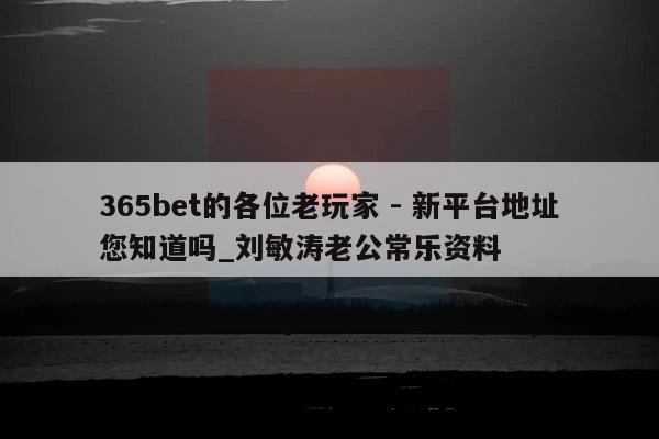 365bet的各位老玩家 - 新平台地址您知道吗_刘敏涛老公常乐资料