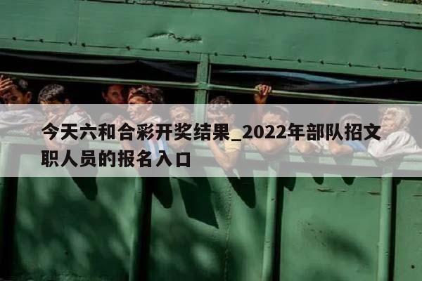 今天六和合彩开奖结果_2022年部队招文职人员的报名入口