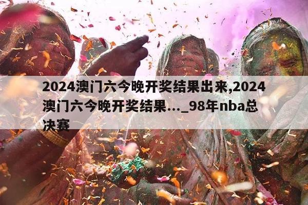 2024澳门六今晚开奖结果出来,2024澳门六今晚开奖结果..._98年nba总决赛