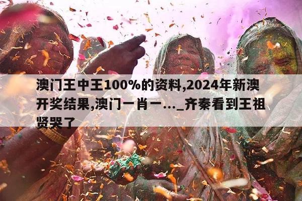 澳门王中王100%的资料,2024年新澳开奖结果,澳门一肖一..._齐秦看到王祖贤哭了