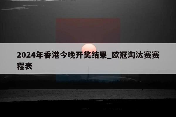 2024年香港今晚开奖结果_欧冠淘汰赛赛程表  第1张