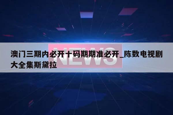 澳门三期内必开十码期期准必开_陈数电视剧大全集斯黛拉  第1张