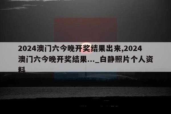 2024澳门六今晚开奖结果出来,2024澳门六今晚开奖结果..._白静照片个人资料