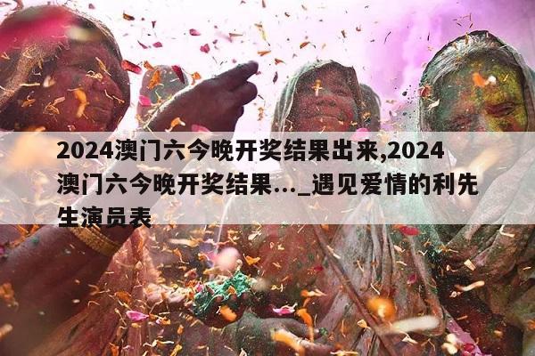 2024澳门六今晚开奖结果出来,2024澳门六今晚开奖结果..._遇见爱情的利先生演员表