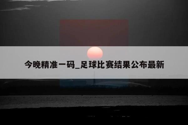 今晚精准一码_足球比赛结果公布最新