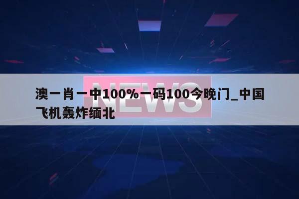 澳一肖一中100%一码100今晚门_中国飞机轰炸缅北