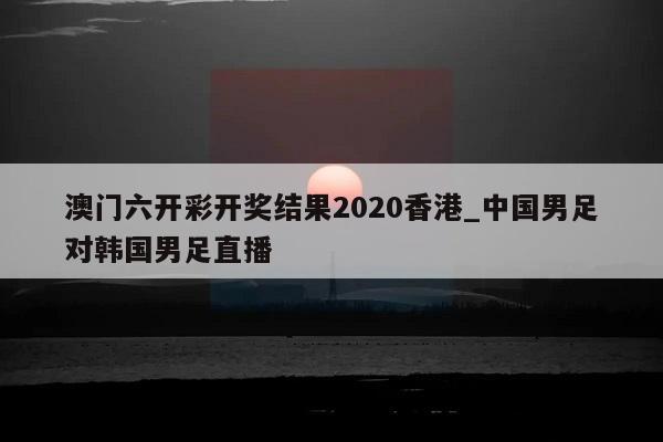 澳门六开彩开奖结果2020香港_中国男足对韩国男足直播