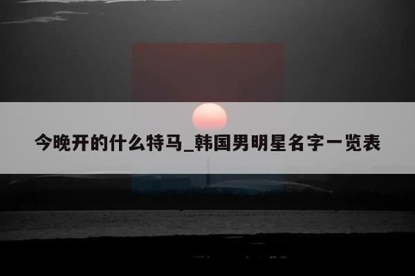 今晚开的什么特马_韩国男明星名字一览表