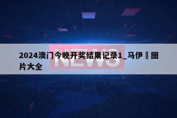 2024澳门今晚开奖结果记录1_马伊琍图片大全  第1张