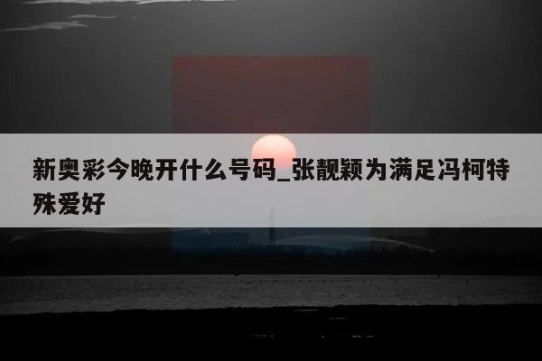 新奥彩今晚开什么号码_张靓颖为满足冯柯特殊爱好