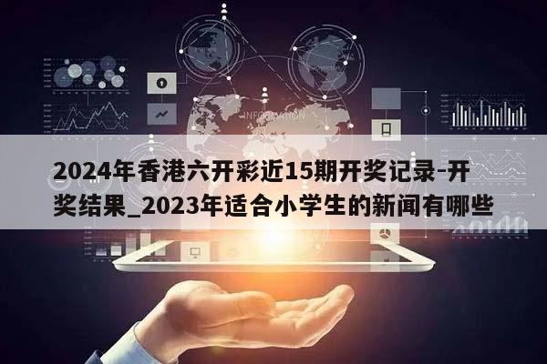 2024年香港六开彩近15期开奖记录-开奖结果_2023年适合小学生的新闻有哪些