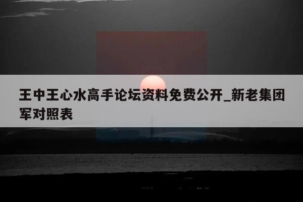 王中王心水高手论坛资料免费公开_新老集团军对照表