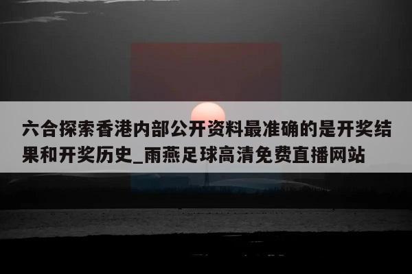 六合探索香港内部公开资料最准确的是开奖结果和开奖历史_雨燕足球高清免费直播网站