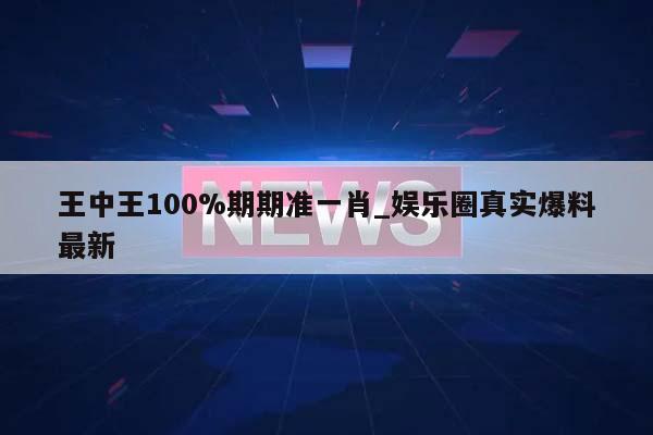 王中王100%期期准一肖_娱乐圈真实爆料最新