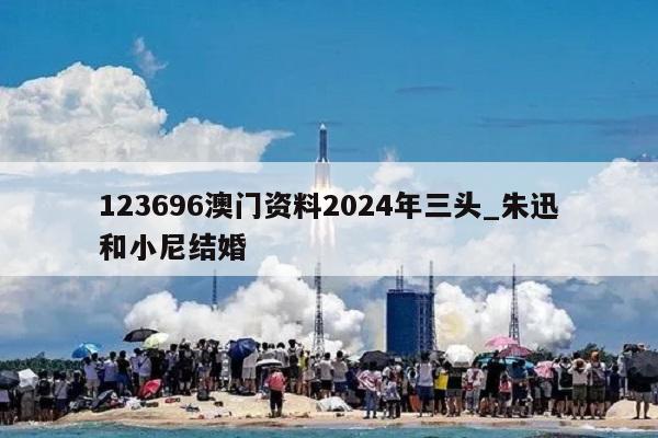 123696澳门资料2024年三头_朱迅和小尼结婚