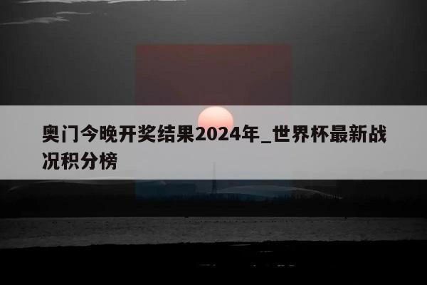 奥门今晚开奖结果2024年_世界杯最新战况积分榜