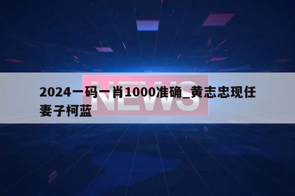 2024一码一肖1000准确_黄志忠现任妻子柯蓝