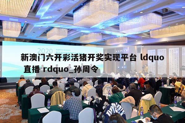 新澳门六开彩活猪开奖实现平台 ldquo 直播 rdquo_孙周令