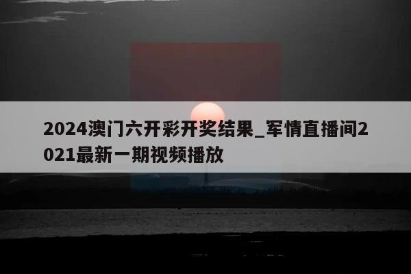 2024澳门六开彩开奖结果_军情直播间2021最新一期视频播放