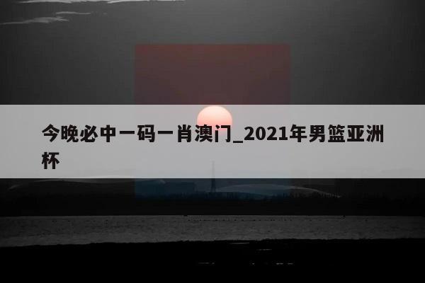 今晚必中一码一肖澳门_2021年男篮亚洲杯