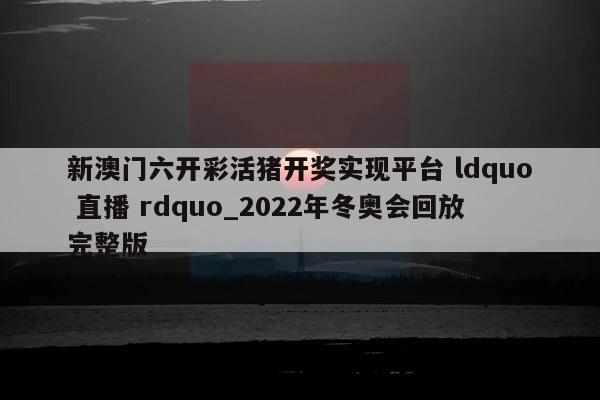 新澳门六开彩活猪开奖实现平台 ldquo 直播 rdquo_2022年冬奥会回放完整版