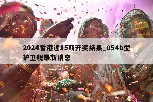 2024香港近15期开奖结果_054b型护卫舰最新消息