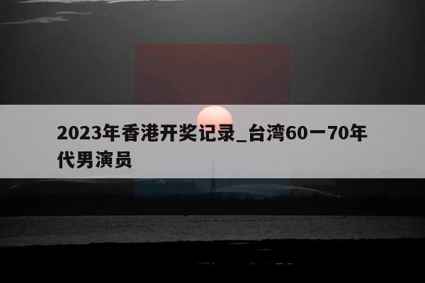 2023年香港开奖记录_台湾60一70年代男演员