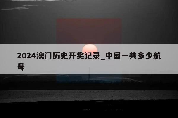 2024澳门历史开奖记录_中国一共多少航母