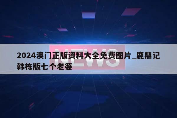 2024澳门正版资料大全免费图片_鹿鼎记韩栋版七个老婆