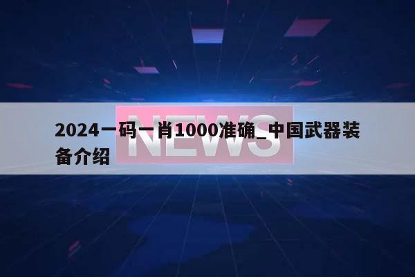 2024一码一肖1000准确_中国武器装备介绍