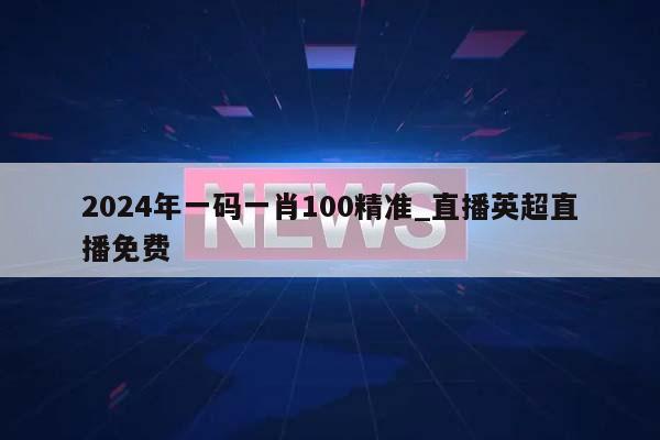 2024年一码一肖100精准_直播英超直播免费