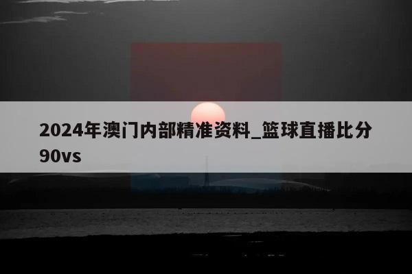 2024年澳门内部精准资料_篮球直播比分90vs