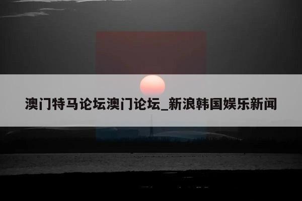 澳门特马论坛澳门论坛_新浪韩国娱乐新闻