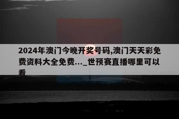 2024年澳门今晚开奖号码,澳门天天彩免费资料大全免费..._世预赛直播哪里可以看