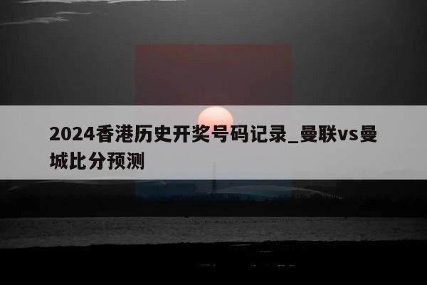 2024香港历史开奖号码记录_曼联vs曼城比分预测  第1张