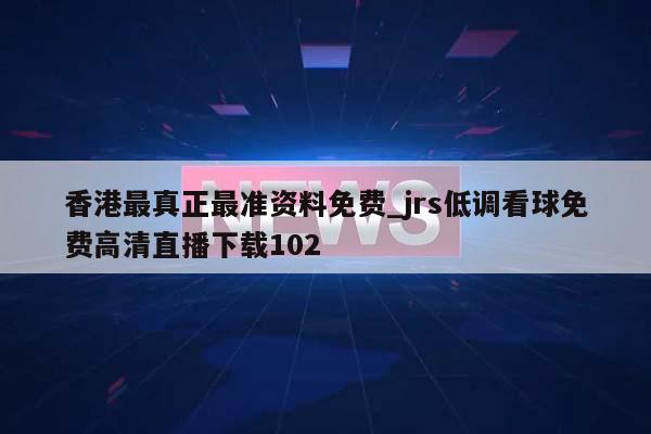 香港最真正最准资料免费_jrs低调看球免费高清直播下载102