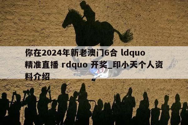 你在2024年新老澳门6合 ldquo 精准直播 rdquo 开奖_印小天个人资料介绍