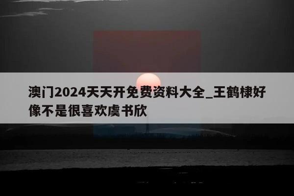 澳门2024天天开免费资料大全_王鹤棣好像不是很喜欢虞书欣