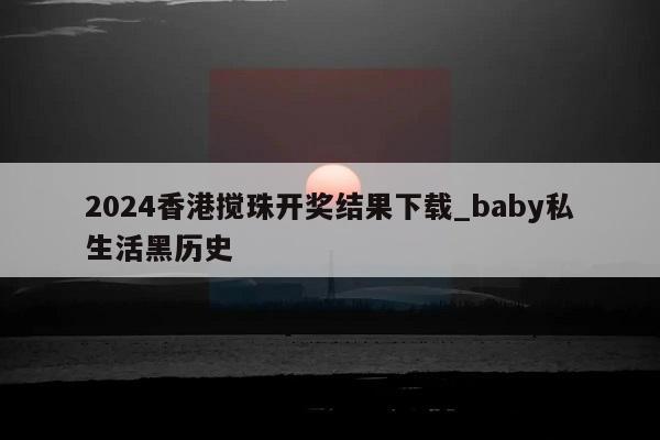 2024香港搅珠开奖结果下载_baby私生活黑历史