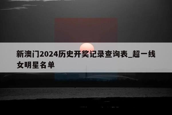 新澳门2024历史开奖记录查询表_超一线女明星名单