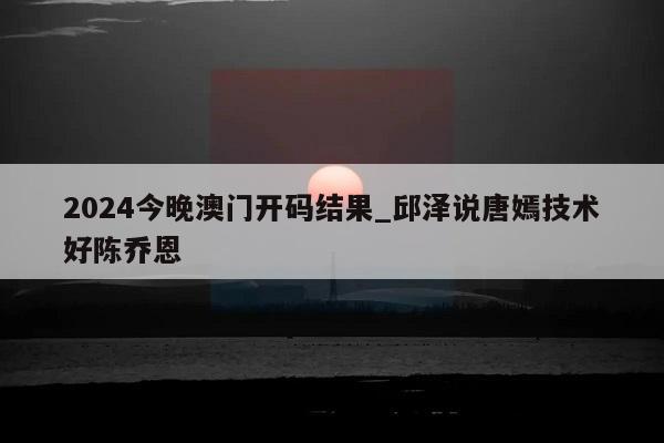 2024今晚澳门开码结果_邱泽说唐嫣技术好陈乔恩