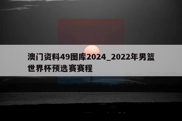 澳门资料49图库2024_2022年男篮世界杯预选赛赛程