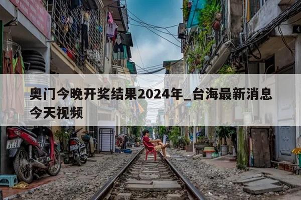 奥门今晚开奖结果2024年_台海最新消息今天视频