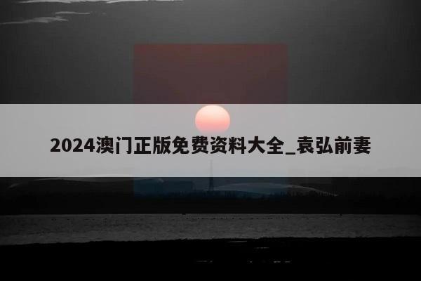 2024澳门正版免费资料大全_袁弘前妻