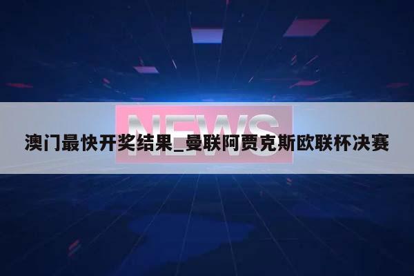 澳门最快开奖结果_曼联阿贾克斯欧联杯决赛