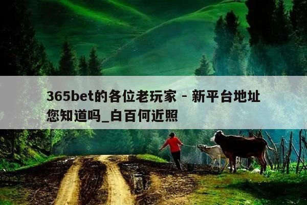 365bet的各位老玩家 - 新平台地址您知道吗_白百何近照