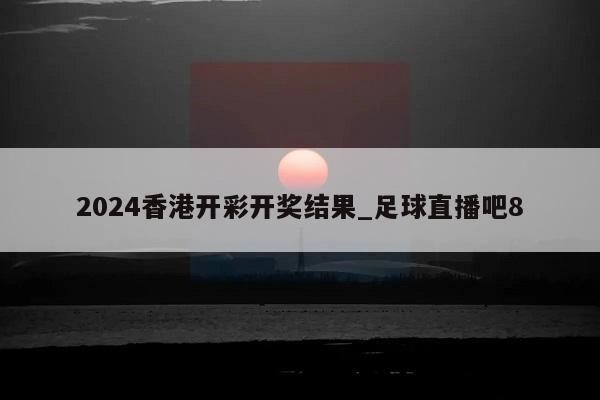 2024香港开彩开奖结果_足球直播吧8