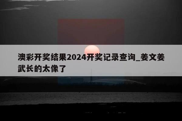 澳彩开奖结果2024开奖记录查询_姜文姜武长的太像了